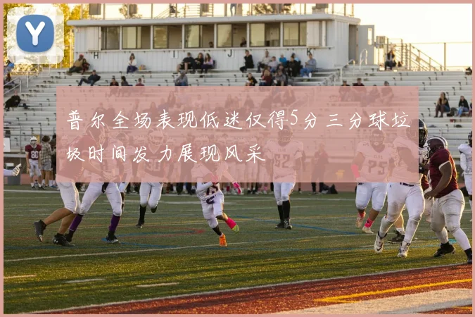 普尔全场表现低迷仅得5分三分球垃圾时间发力展现风采