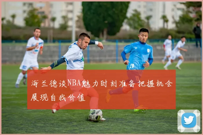 海兰德谈NBA魅力时刻准备把握机会展现自我价值
