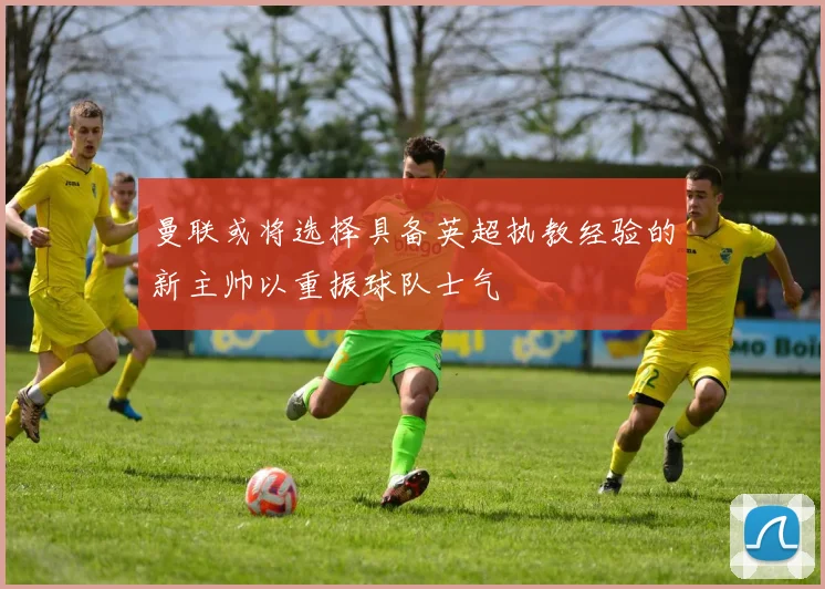 曼联或将选择具备英超执教经验的新主帅以重振球队士气