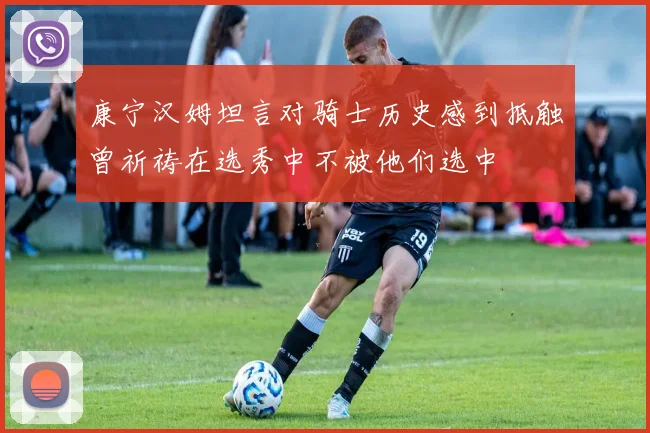康宁汉姆坦言对骑士历史感到抵触曾祈祷在选秀中不被他们选中