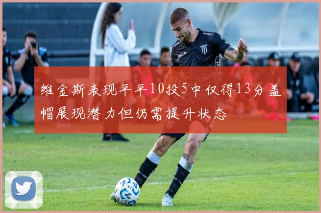 维金斯表现平平10投5中仅得13分盖帽展现潜力但仍需提升状态