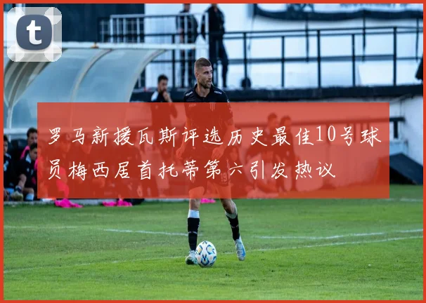 罗马新援瓦斯评选历史最佳10号球员梅西居首托蒂第六引发热议