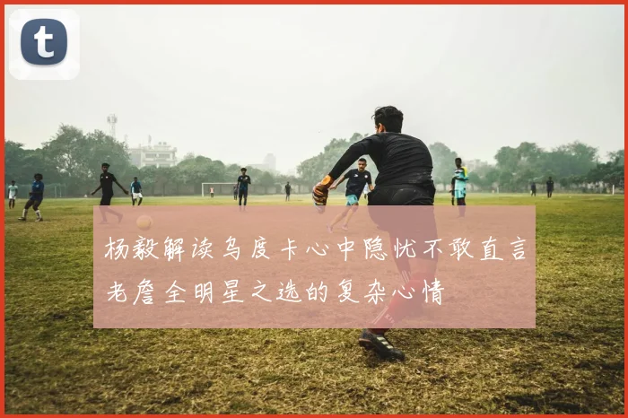 杨毅解读乌度卡心中隐忧不敢直言老詹全明星之选的复杂心情