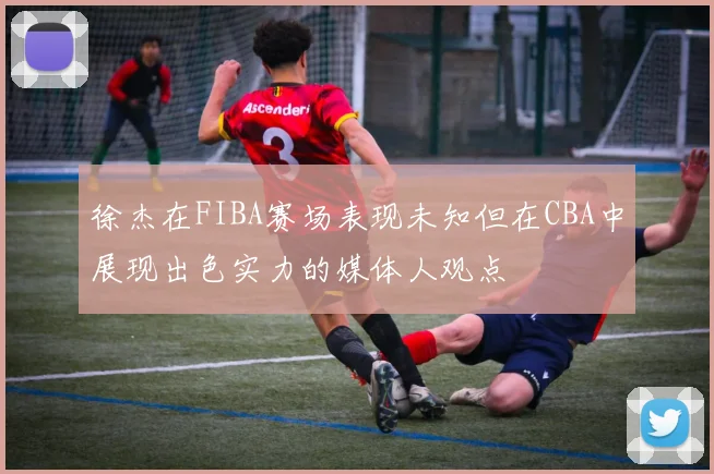 徐杰在FIBA赛场表现未知但在CBA中展现出色实力的媒体人观点