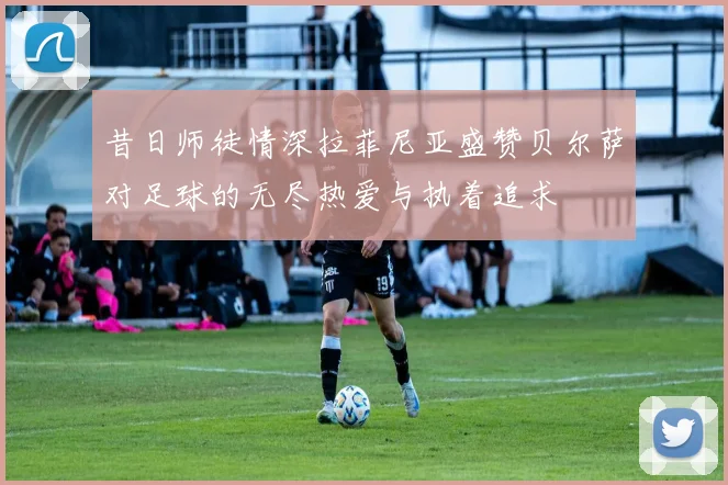 昔日师徒情深拉菲尼亚盛赞贝尔萨对足球的无尽热爱与执着追求