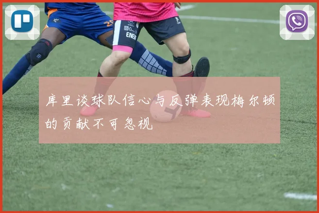 库里谈球队信心与反弹表现梅尔顿的贡献不可忽视