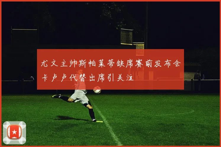 尤文主帅斯帕莱蒂缺席赛前发布会卡卢卢代替出席引关注