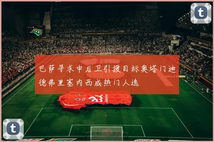 巴萨寻求中后卫引援目标奥塔门迪德弗里塞内西成热门人选