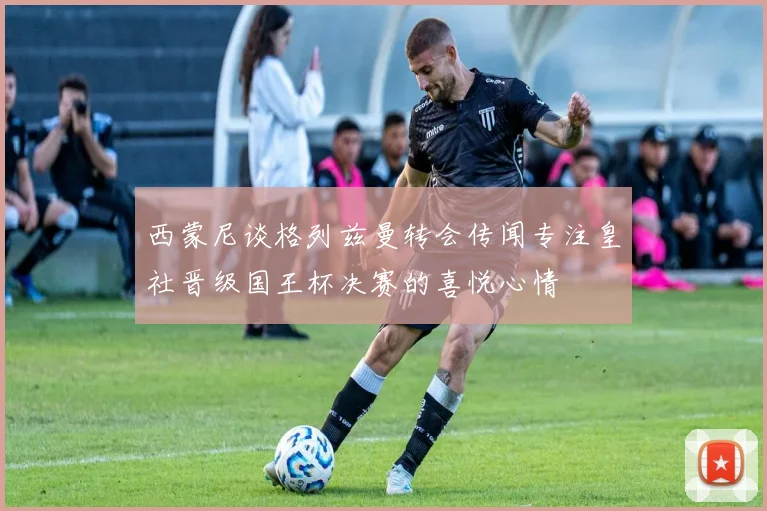 西蒙尼谈格列兹曼转会传闻专注皇社晋级国王杯决赛的喜悦心情