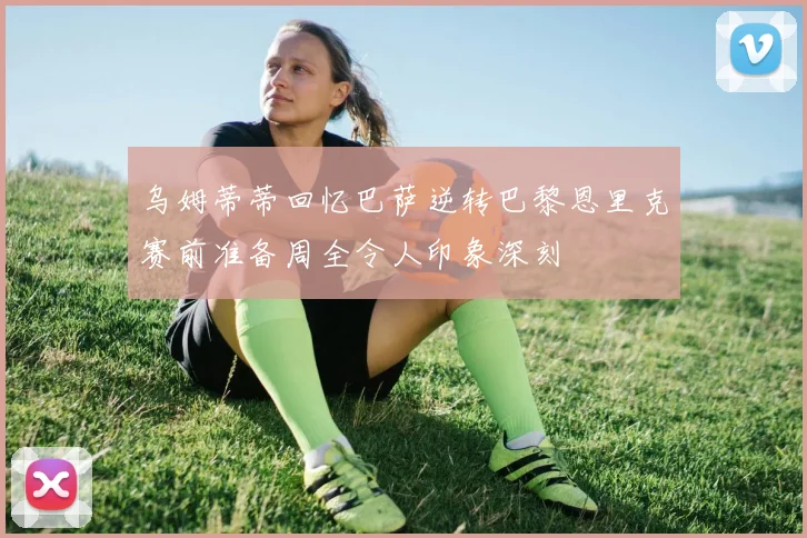 乌姆蒂蒂回忆巴萨逆转巴黎恩里克赛前准备周全令人印象深刻