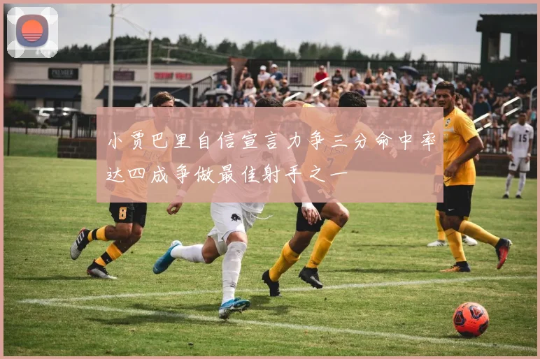 小贾巴里自信宣言力争三分命中率达四成争做最佳射手之一