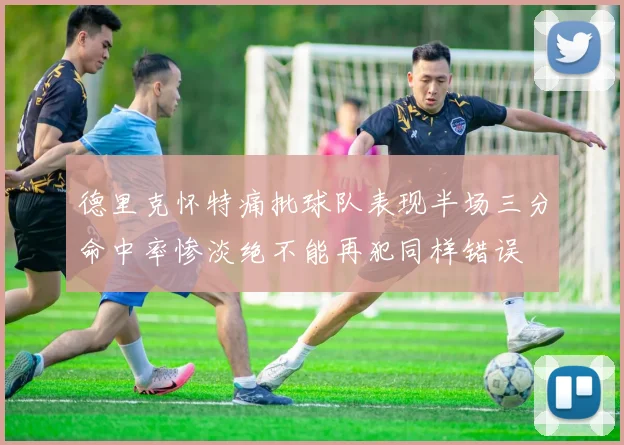 德里克怀特痛批球队表现半场三分命中率惨淡绝不能再犯同样错误
