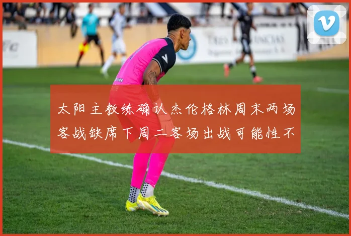 太阳主教练确认杰伦格林周末两场客战缺席下周二客场出战可能性不大