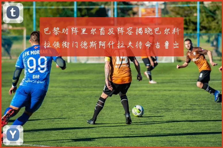 巴黎对阵里尔首发阵容揭晓巴尔科拉领衔门德斯阿什拉夫待命吉鲁出战