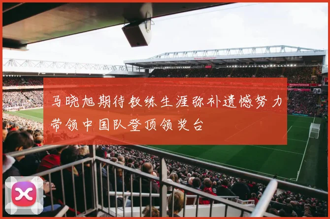马晓旭期待教练生涯弥补遗憾努力带领中国队登顶领奖台