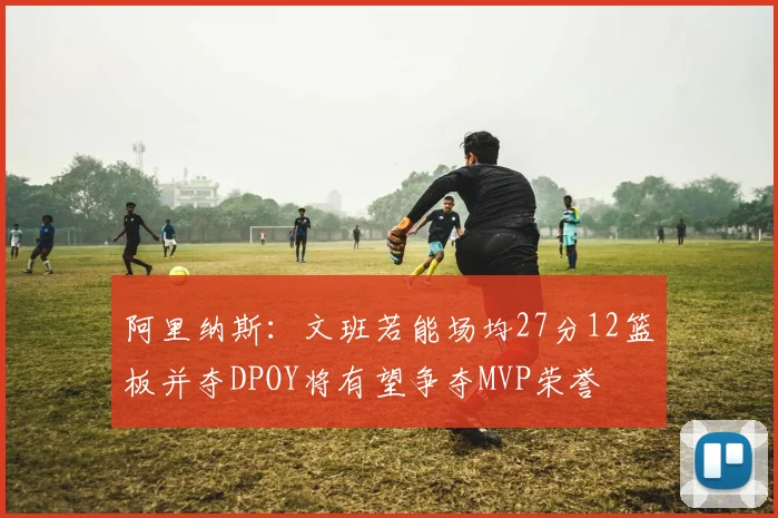 阿里纳斯：文班若能场均27分12篮板并夺DPOY将有望争夺MVP荣誉