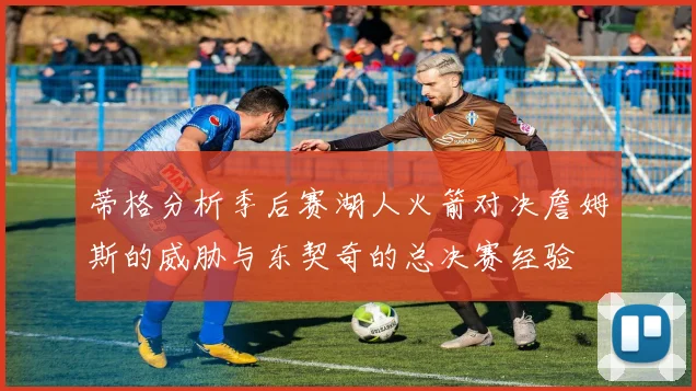 蒂格分析季后赛湖人火箭对决詹姆斯的威胁与东契奇的总决赛经验
